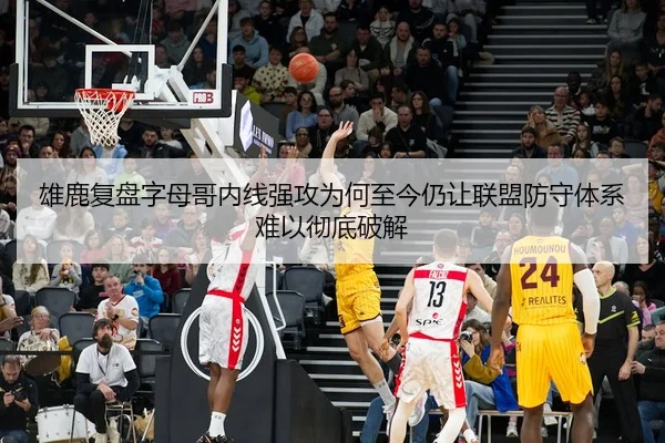 雄鹿复盘字母哥内线强攻为何至今仍让联盟防守体系难以彻底破解