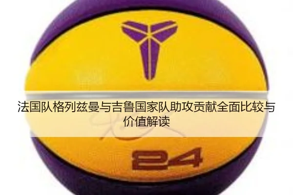 法国队格列兹曼与吉鲁国家队助攻贡献全面比较与价值解读（kaiyun）