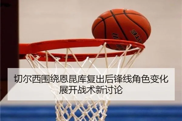 切尔西围绕恩昆库复出后锋线角色变化展开战术新讨论（kaiyun）