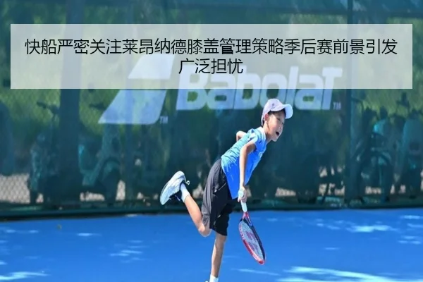 快船严密关注莱昂纳德膝盖管理策略季后赛前景引发广泛担忧 | kaiyun
