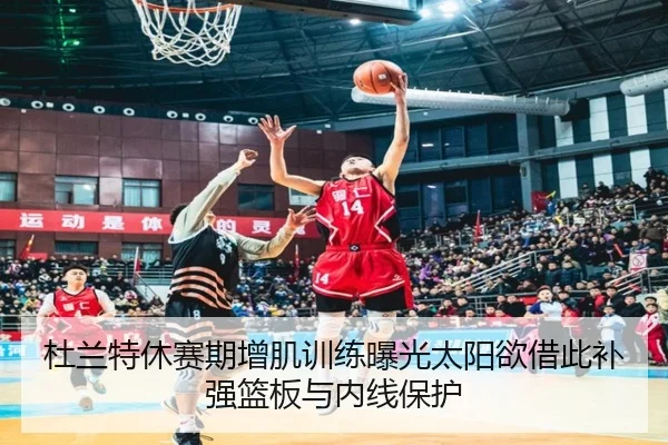 杜兰特休赛期增肌训练曝光太阳欲借此补强篮板与内线保护（kaiyun）